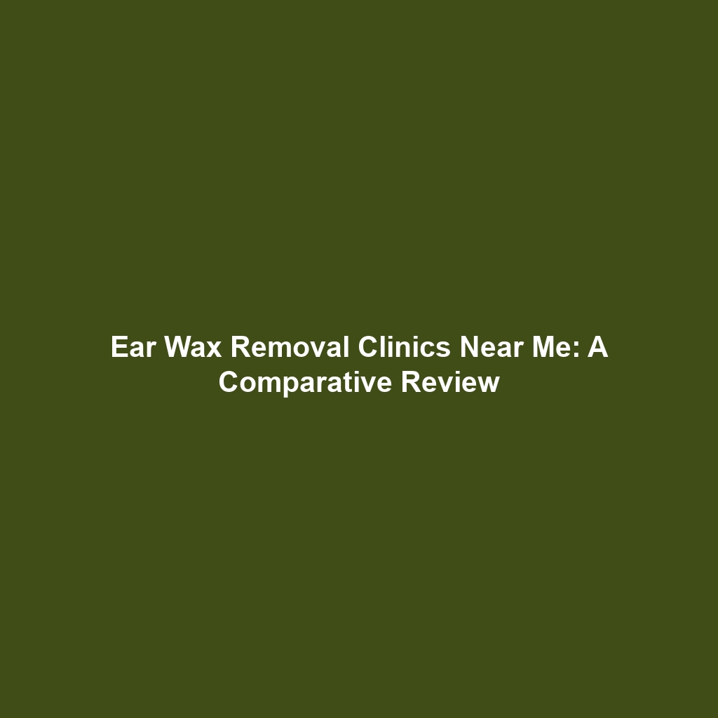 Ear Wax Removal Clinics Near Me: A Comparative Review