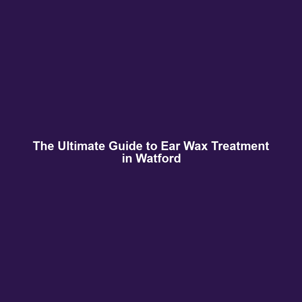 The Ultimate Guide to Ear Wax Treatment in Watford